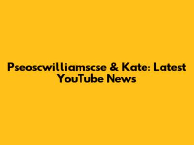 Pseoscwilliamscse & Kate: Latest YouTube News