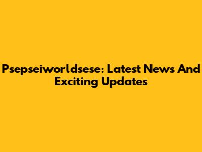 Psepseiworldsese: Latest News And Exciting Updates