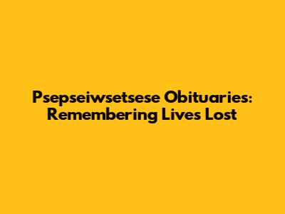 Psepseiwsetsese Obituaries: Remembering Lives Lost
