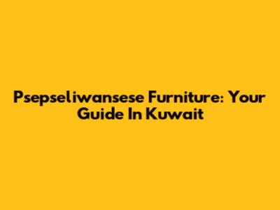 Psepseliwansese Furniture: Your Guide In Kuwait