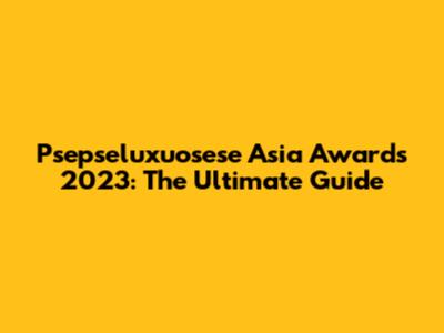 Psepseluxuosese Asia Awards 2023: The Ultimate Guide