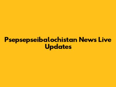 Psepsepseibalochistan News Live Updates