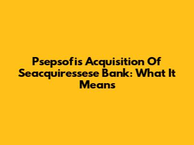 Psepsofi's Acquisition Of Seacquiressese Bank: What It Means