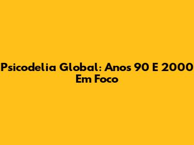 Psicodelia Global: Anos 90 E 2000 Em Foco