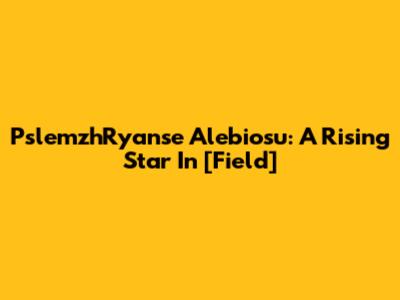 PslemzhRyanse Alebiosu: A Rising Star In [Field]