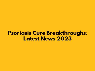 Psoriasis Cure Breakthroughs: Latest News 2023