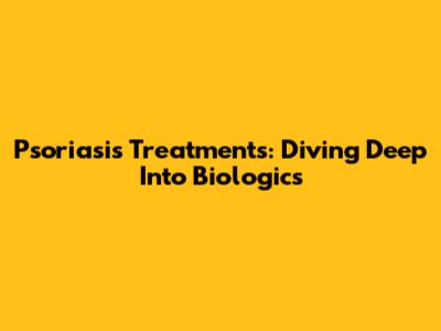 Psoriasis Treatments: Diving Deep Into Biologics