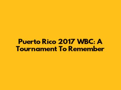 Puerto Rico 2017 WBC: A Tournament To Remember