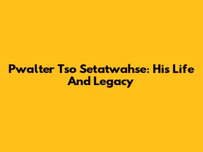 Pwalter Tso Setatwahse: His Life And Legacy
