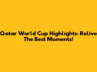 Qatar World Cup Highlights: Relive The Best Moments!