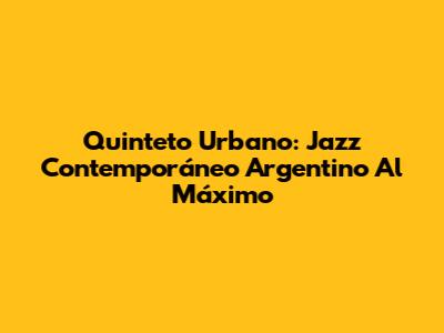Quinteto Urbano: Jazz Contemporáneo Argentino Al Máximo