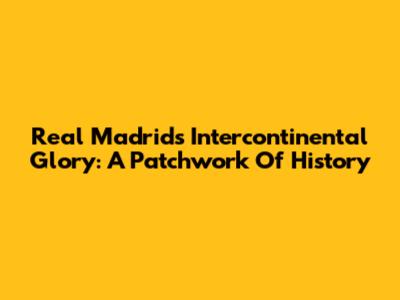 Real Madrid's Intercontinental Glory: A Patchwork Of History