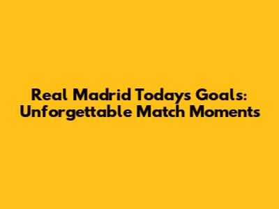 Real Madrid Today's Goals: Unforgettable Match Moments
