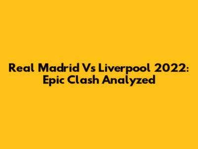 Real Madrid Vs Liverpool 2022: Epic Clash Analyzed