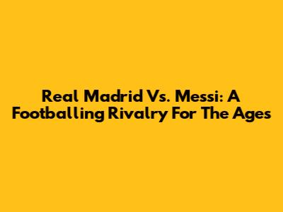 Real Madrid Vs. Messi: A Footballing Rivalry For The Ages
