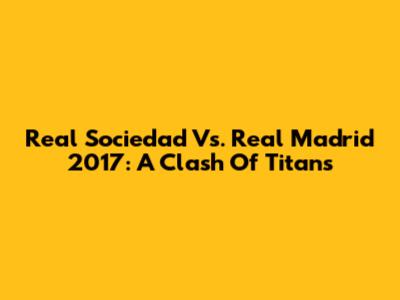 Real Sociedad Vs. Real Madrid 2017: A Clash Of Titans