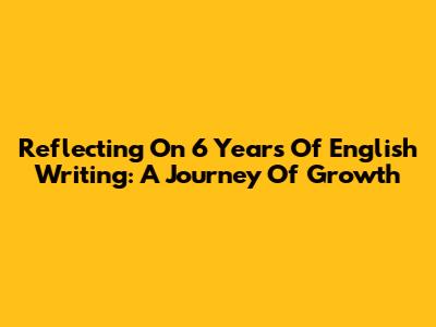 Reflecting On 6 Years Of English Writing: A Journey Of Growth