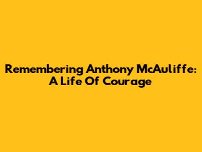 Remembering Anthony McAuliffe: A Life Of Courage