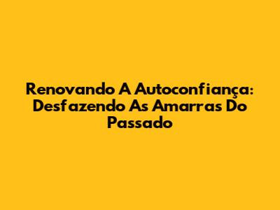 Renovando A Autoconfiança: Desfazendo As Amarras Do Passado