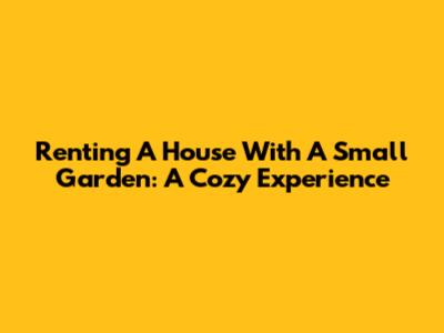 Renting A House With A Small Garden: A Cozy Experience