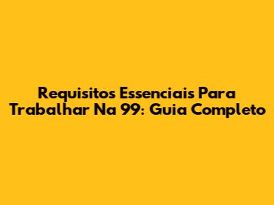Requisitos Essenciais Para Trabalhar Na 99: Guia Completo
