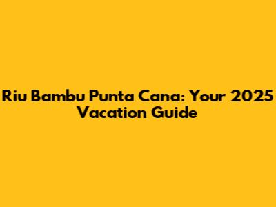 Riu Bambu Punta Cana: Your 2025 Vacation Guide