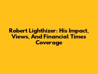 Robert Lighthizer: His Impact, Views, And Financial Times Coverage