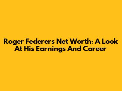 Roger Federer's Net Worth: A Look At His Earnings And Career