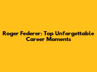 Roger Federer: Top Unforgettable Career Moments