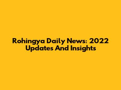 Rohingya Daily News: 2022 Updates And Insights