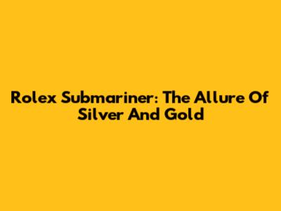 Rolex Submariner: The Allure Of Silver And Gold