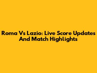 Roma Vs Lazio: Live Score Updates And Match Highlights