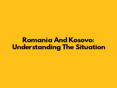 Romania And Kosovo: Understanding The Situation