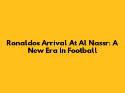 Ronaldo's Arrival At Al Nassr: A New Era In Football