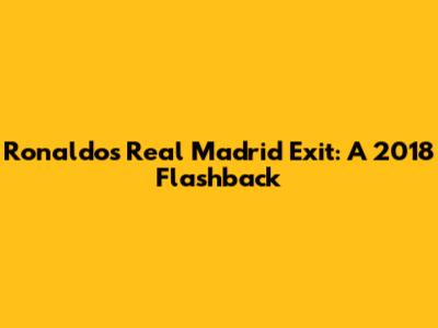 Ronaldo's Real Madrid Exit: A 2018 Flashback