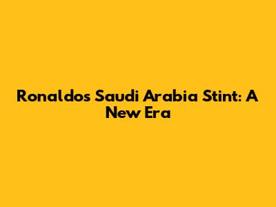 Ronaldo's Saudi Arabia Stint: A New Era