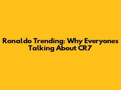 Ronaldo Trending: Why Everyone's Talking About CR7