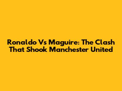 Ronaldo Vs Maguire: The Clash That Shook Manchester United