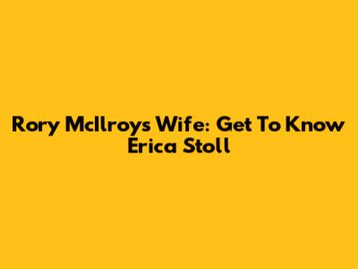 Rory McIlroy's Wife: Get To Know Erica Stoll
