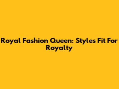 Royal Fashion Queen: Styles Fit For Royalty