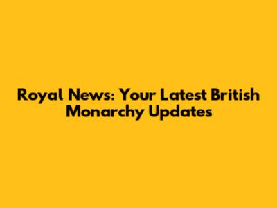 Royal News: Your Latest British Monarchy Updates