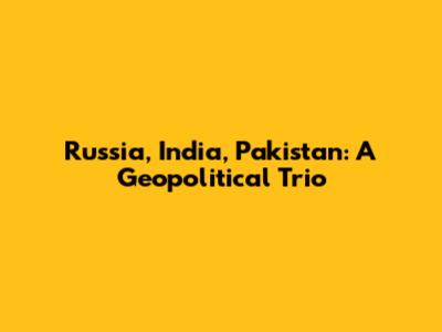 Russia, India, Pakistan: A Geopolitical Trio