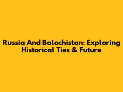 Russia And Balochistan: Exploring Historical Ties & Future
