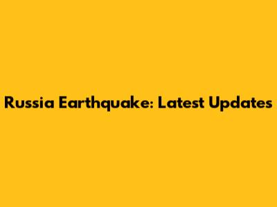 Russia Earthquake: Latest Updates