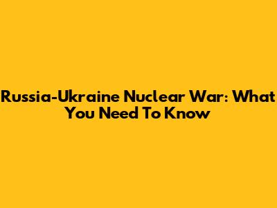 Russia-Ukraine Nuclear War: What You Need To Know