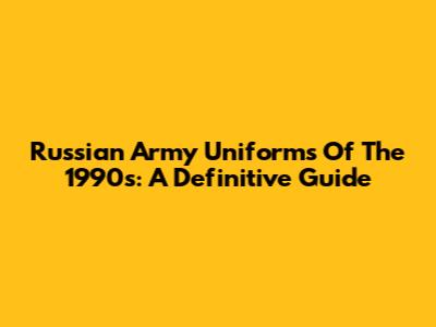 Russian Army Uniforms Of The 1990s: A Definitive Guide