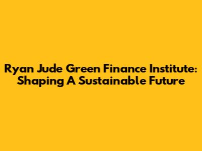Ryan Jude Green Finance Institute: Shaping A Sustainable Future