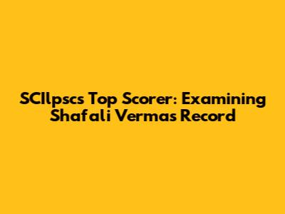 SCIlpsc's Top Scorer: Examining Shafali Verma's Record