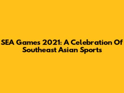 SEA Games 2021: A Celebration Of Southeast Asian Sports