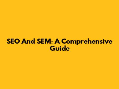 SEO And SEM: A Comprehensive Guide